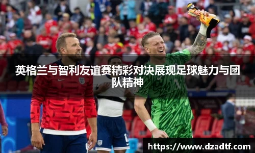 英格兰与智利友谊赛精彩对决展现足球魅力与团队精神